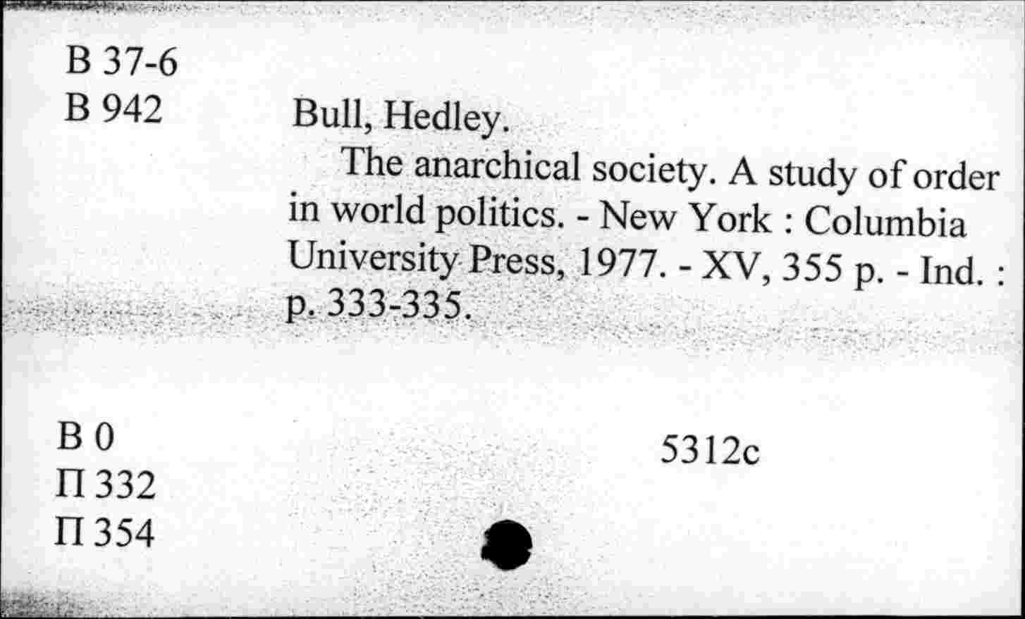 ﻿B 37-6 B 942	Bull, Hedley. The anarchical society. A study of order in world politics. - New York : Columbia University Press, 1977. - XV, 355 p. - Ind •
	p. 333-335.
BO 11332 FI354	5312c